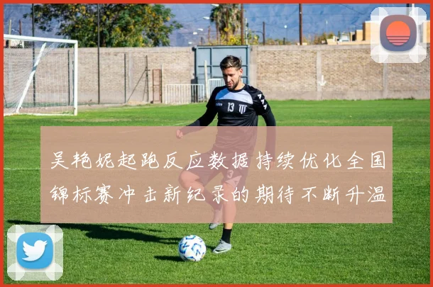 吴艳妮起跑反应数据持续优化全国锦标赛冲击新纪录的期待不断升温