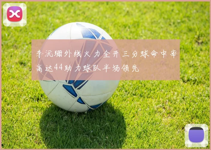 李沅珊外线火力全开三分球命中率高达44助力球队半场领先