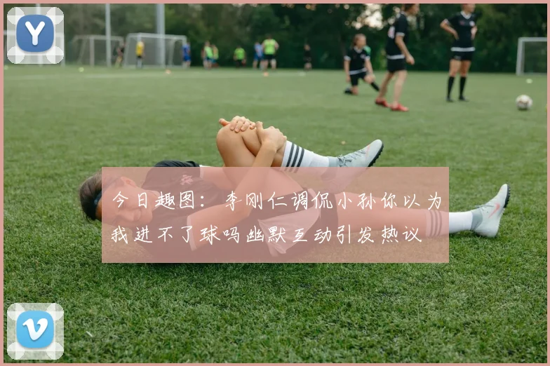 今日趣图：李刚仁调侃小孙你以为我进不了球吗幽默互动引发热议