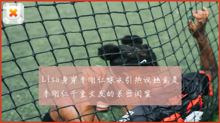 Lisa身穿李刚仁球衣引热议她竟是李刚仁千金女友的亲密闺蜜