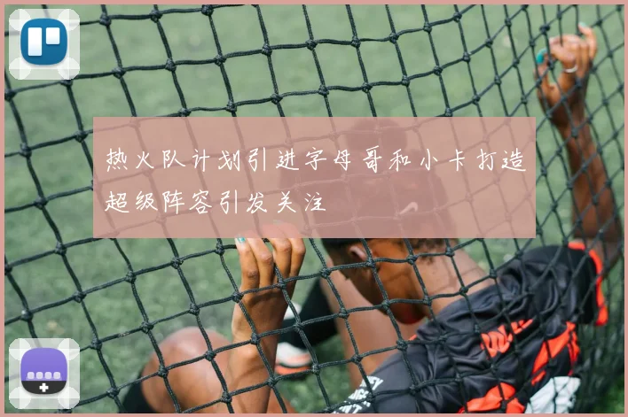 热火队计划引进字母哥和小卡打造超级阵容引发关注