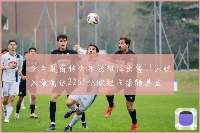 今年夏窗转会市场维拉出售11人收入最高达2265亿欧纽卡紧随其后