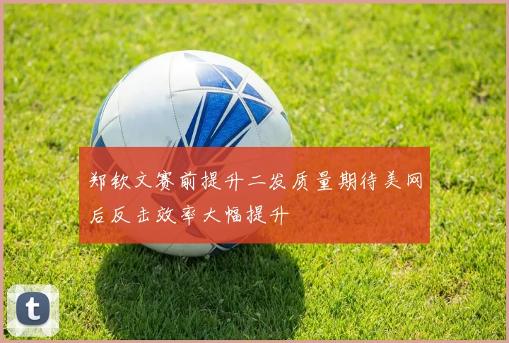 郑钦文赛前提升二发质量期待美网后反击效率大幅提升