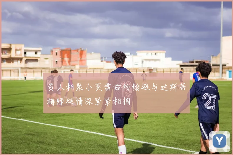 贵人相聚小莫雷兹约翰逊与达斯蒂梅师徒情深紧紧相拥