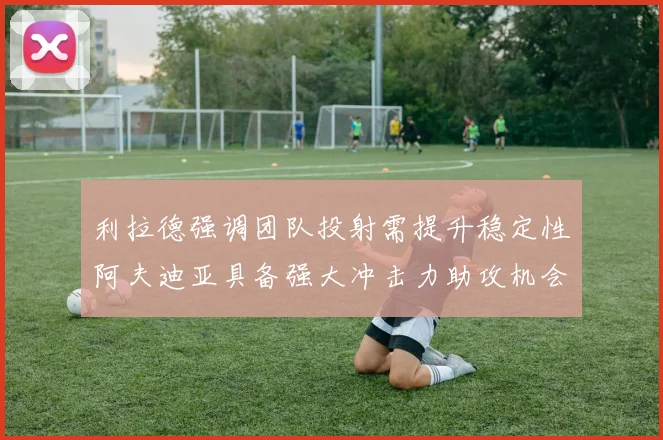 利拉德强调团队投射需提升稳定性阿夫迪亚具备强大冲击力助攻机会