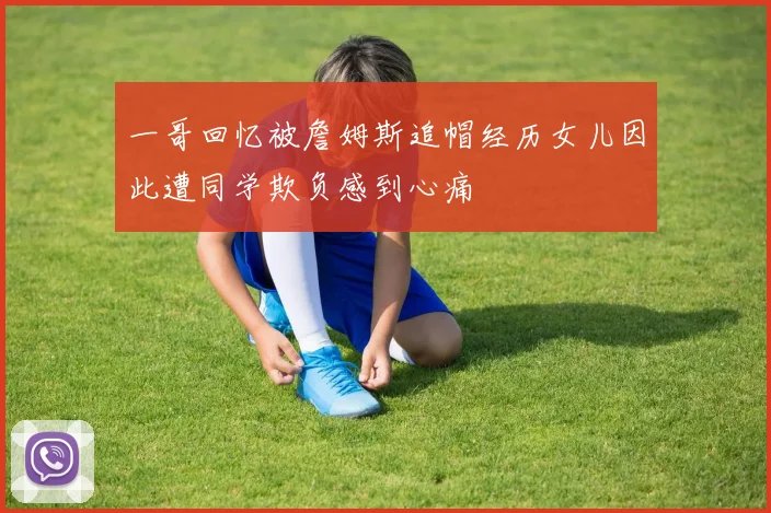 一哥回忆被詹姆斯追帽经历女儿因此遭同学欺负感到心痛