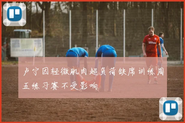 卢宁因轻微肌肉超负荷缺席训练周五练习赛不受影响