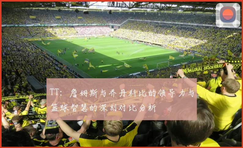 TT：詹姆斯与乔丹科比的领导力与篮球智慧的深刻对比分析