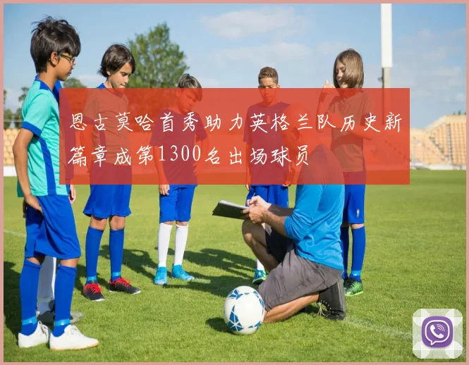 恩古莫哈首秀助力英格兰队历史新篇章成第1300名出场球员