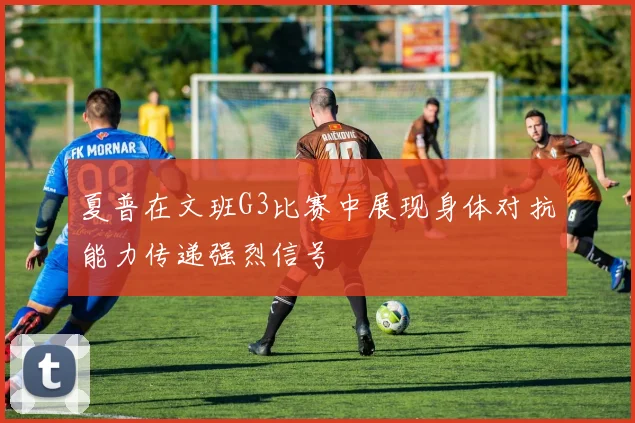 夏普在文班G3比赛中展现身体对抗能力传递强烈信号