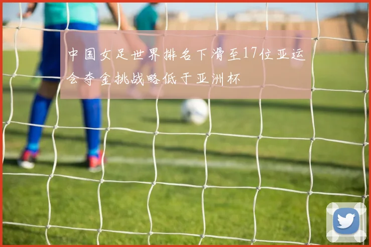 中国女足世界排名下滑至17位亚运会夺金挑战略低于亚洲杯