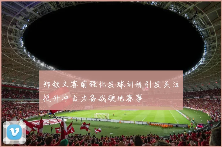 郑钦文赛前强化发球训练引发关注提升冲击力备战硬地赛事
