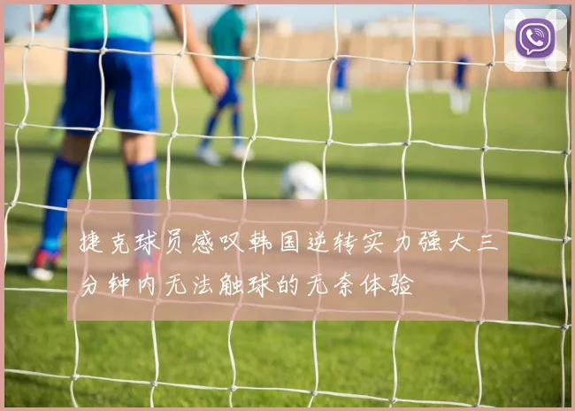 捷克球员感叹韩国逆转实力强大三分钟内无法触球的无奈体验