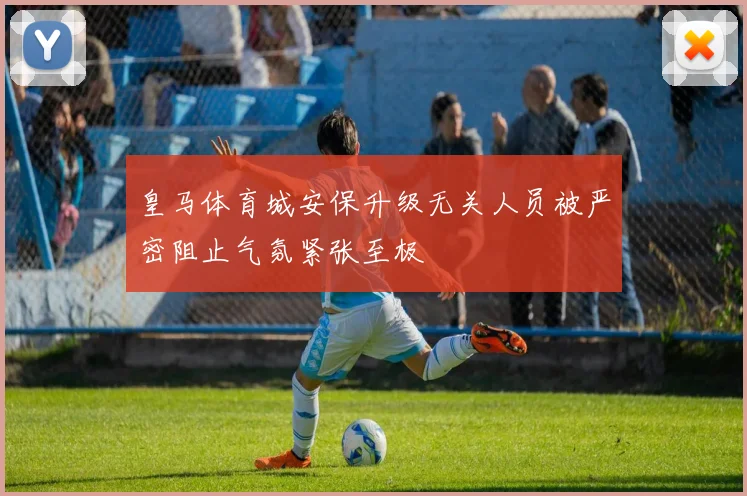 皇马体育城安保升级无关人员被严密阻止气氛紧张至极