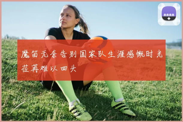 魔笛无奈告别国家队生涯感慨时光荏苒难以回头