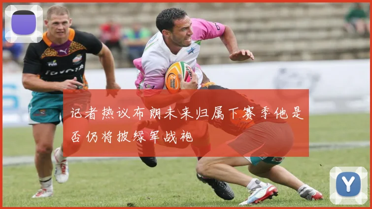 记者热议布朗未来归属下赛季他是否仍将披绿军战袍