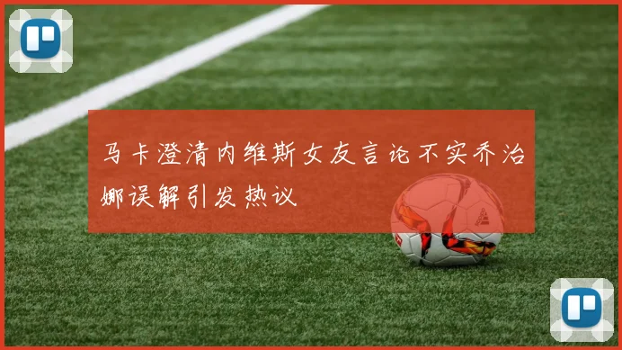 马卡澄清内维斯女友言论不实乔治娜误解引发热议