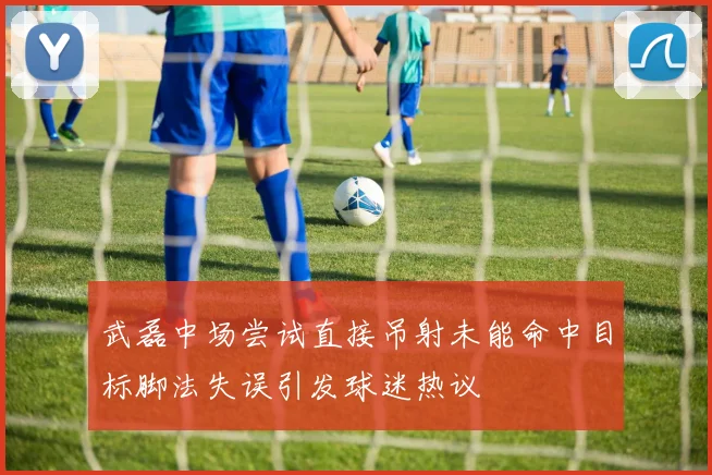 武磊中场尝试直接吊射未能命中目标脚法失误引发球迷热议