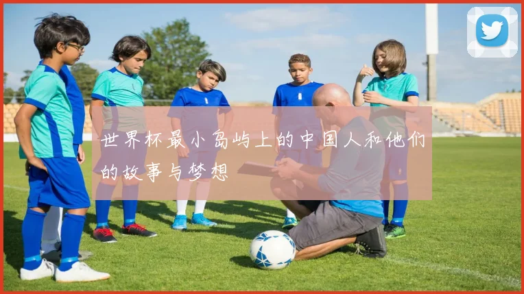 世界杯最小岛屿上的中国人和他们的故事与梦想