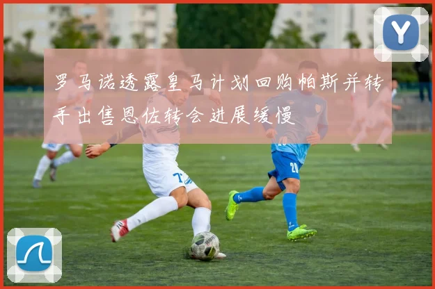罗马诺透露皇马计划回购帕斯并转手出售恩佐转会进展缓慢