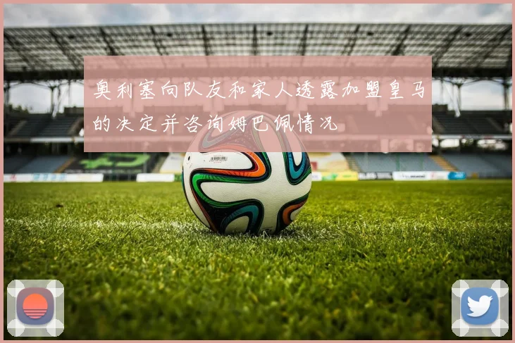 奥利塞向队友和家人透露加盟皇马的决定并咨询姆巴佩情况