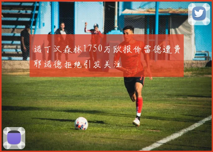 诺丁汉森林1750万欧报价雷德遭费耶诺德拒绝引发关注
