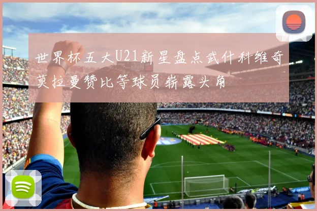 世界杯五大U21新星盘点武什科维奇莫拉曼赞比等球员崭露头角