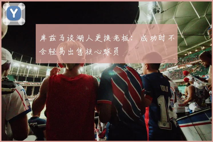 库兹马谈湖人更换老板：成功时不会轻易出售核心球员